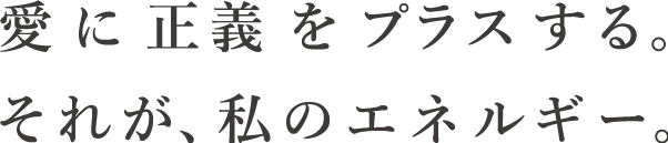 愛に正義をプラスする。それが、私のエネルギー